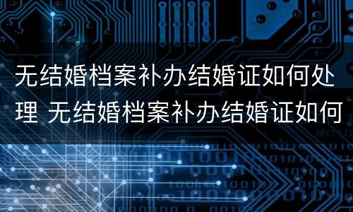 无结婚档案补办结婚证如何处理 无结婚档案补办结婚证如何处理呢