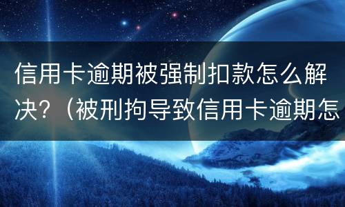 信用卡逾期被强制扣款怎么解决?（被刑拘导致信用卡逾期怎么办）