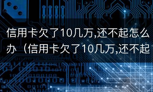 信用卡欠了10几万,还不起怎么办（信用卡欠了10几万,还不起怎么办会不会坐牢）