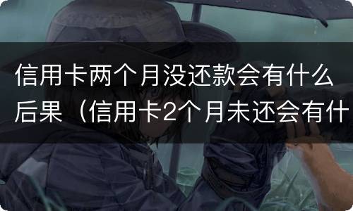 信用卡两个月没还款会有什么后果（信用卡2个月未还会有什么后果）