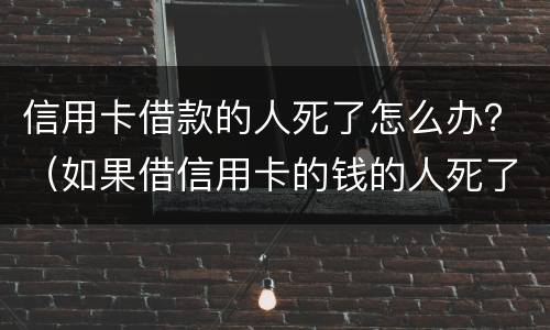 信用卡借款的人死了怎么办？（如果借信用卡的钱的人死了要还吗）