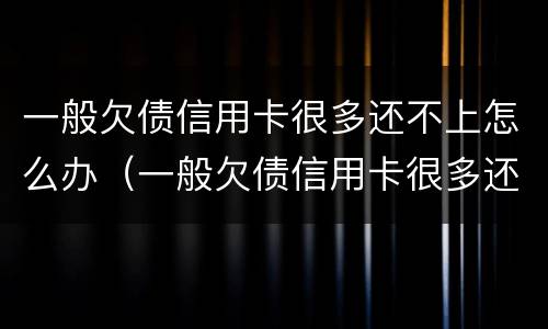 一般欠债信用卡很多还不上怎么办（一般欠债信用卡很多还不上怎么办呢）