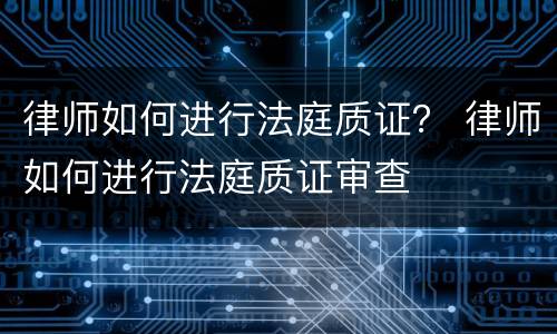 律师如何进行法庭质证？ 律师如何进行法庭质证审查