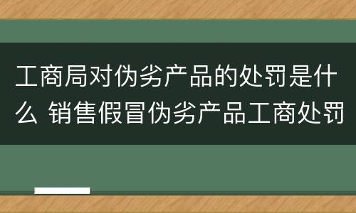工商局对伪劣产品的处罚是什么 销售假冒伪劣产品工商处罚