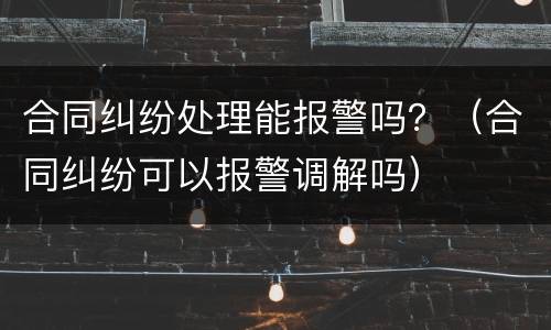 合同纠纷处理能报警吗？（合同纠纷可以报警调解吗）