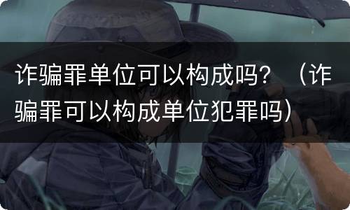 诈骗罪单位可以构成吗？（诈骗罪可以构成单位犯罪吗）