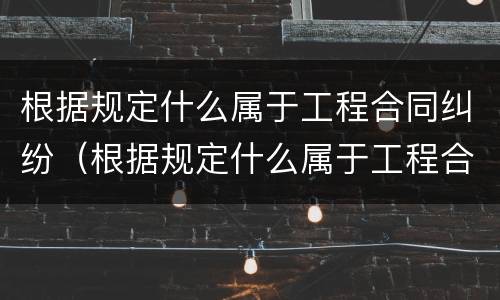 根据规定什么属于工程合同纠纷（根据规定什么属于工程合同纠纷范围）