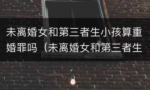 未离婚女和第三者生小孩算重婚罪吗（未离婚女和第三者生小孩算重婚罪吗判几年）