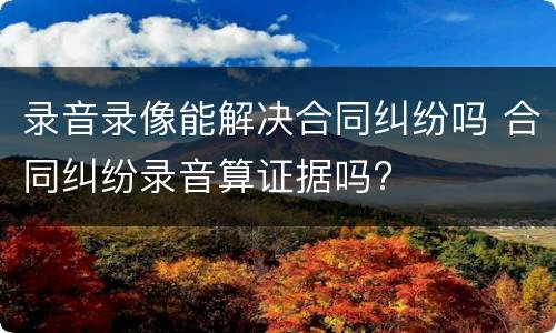 录音录像能解决合同纠纷吗 合同纠纷录音算证据吗?