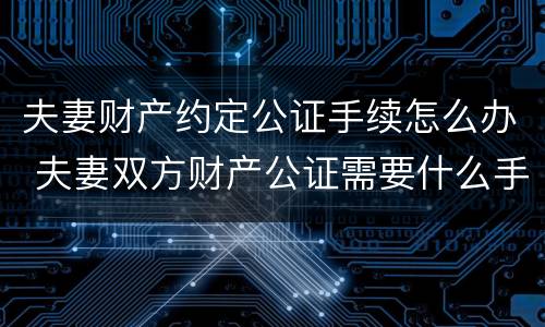 夫妻财产约定公证手续怎么办 夫妻双方财产公证需要什么手续