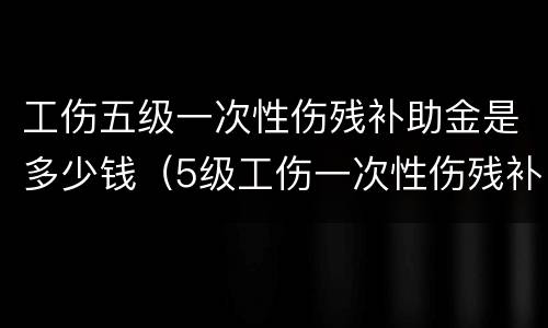 工伤五级一次性伤残补助金是多少钱（5级工伤一次性伤残补助金是多少）