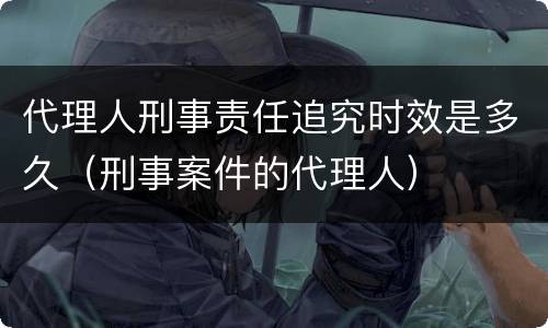 代理人刑事责任追究时效是多久（刑事案件的代理人）