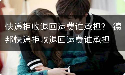 快递拒收退回运费谁承担？ 德邦快递拒收退回运费谁承担