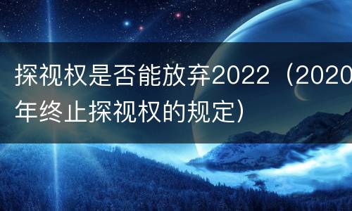 探视权是否能放弃2022（2020年终止探视权的规定）