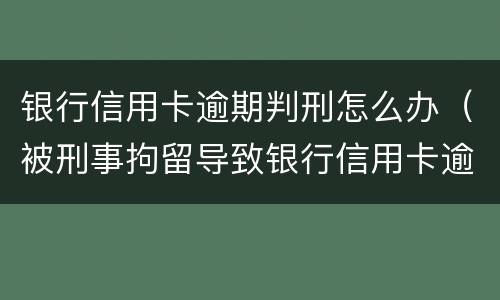 银行信用卡逾期判刑怎么办（被刑事拘留导致银行信用卡逾期怎么办）