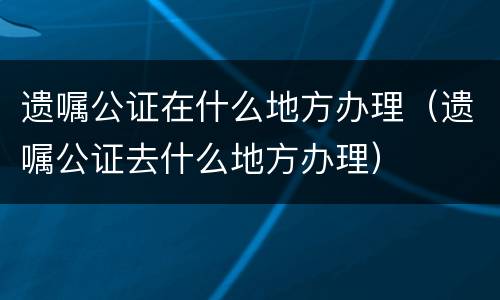 遗嘱公证在什么地方办理（遗嘱公证去什么地方办理）