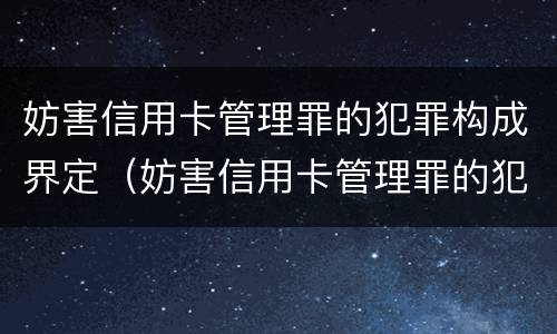 妨害信用卡管理罪的犯罪构成界定（妨害信用卡管理罪的犯罪构成界定为）