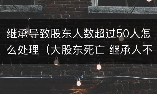 继承导致股东人数超过50人怎么处理（大股东死亡 继承人不配合继承）