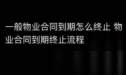 一般物业合同到期怎么终止 物业合同到期终止流程