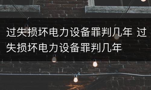 过失损坏电力设备罪判几年 过失损坏电力设备罪判几年