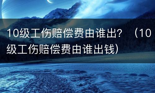 10级工伤赔偿费由谁出？（10级工伤赔偿费由谁出钱）