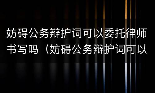 妨碍公务辩护词可以委托律师书写吗（妨碍公务辩护词可以委托律师书写吗怎么写）