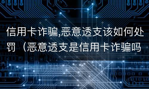 信用卡诈骗,恶意透支该如何处罚（恶意透支是信用卡诈骗吗）