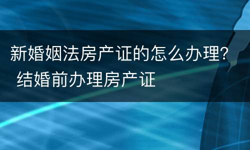 新婚姻法房产证的怎么办理？ 结婚前办理房产证