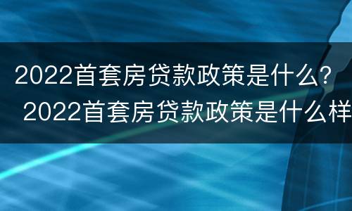 2022首套房贷款政策是什么？ 2022首套房贷款政策是什么样的