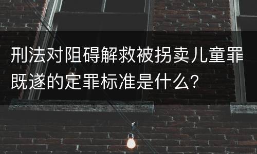 刑法对阻碍解救被拐卖儿童罪既遂的定罪标准是什么？