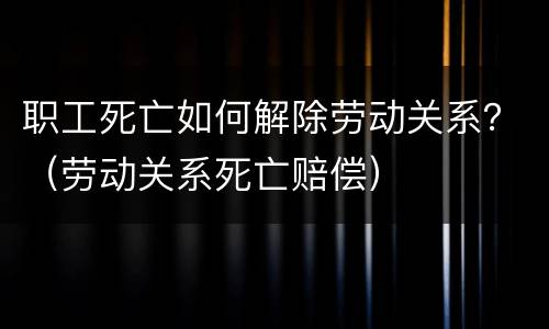 职工死亡如何解除劳动关系？（劳动关系死亡赔偿）