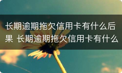 长期逾期拖欠信用卡有什么后果 长期逾期拖欠信用卡有什么后果嘛