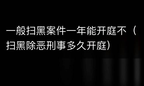一般扫黑案件一年能开庭不（扫黑除恶刑事多久开庭）