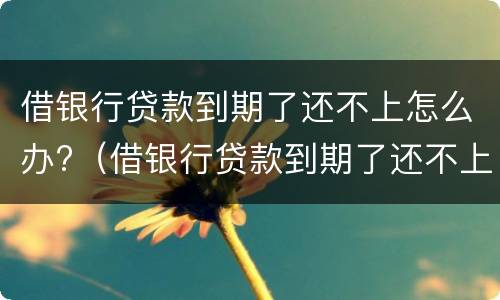 借银行贷款到期了还不上怎么办?（借银行贷款到期了还不上怎么办?会不会坐牢）