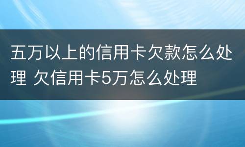 五万以上的信用卡欠款怎么处理 欠信用卡5万怎么处理