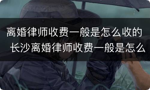 离婚律师收费一般是怎么收的 长沙离婚律师收费一般是怎么收的