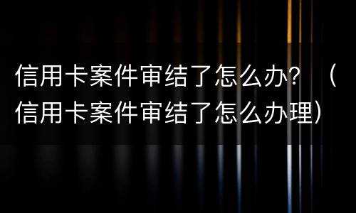 信用卡案件审结了怎么办？（信用卡案件审结了怎么办理）