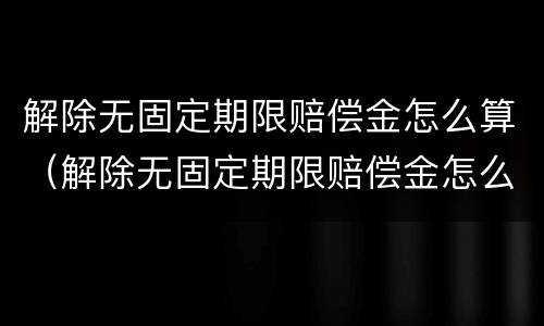解除无固定期限赔偿金怎么算（解除无固定期限赔偿金怎么算的）