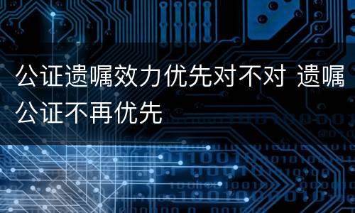 公证遗嘱效力优先对不对 遗嘱公证不再优先