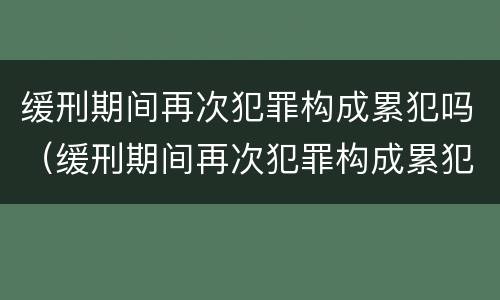 缓刑期间再次犯罪构成累犯吗（缓刑期间再次犯罪构成累犯吗怎么判）