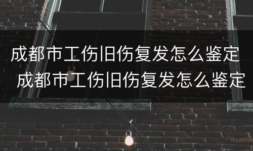 成都市工伤旧伤复发怎么鉴定 成都市工伤旧伤复发怎么鉴定的