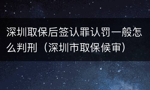 深圳取保后签认罪认罚一般怎么判刑（深圳市取保候审）