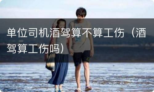 单位司机酒驾算不算工伤（酒驾算工伤吗）