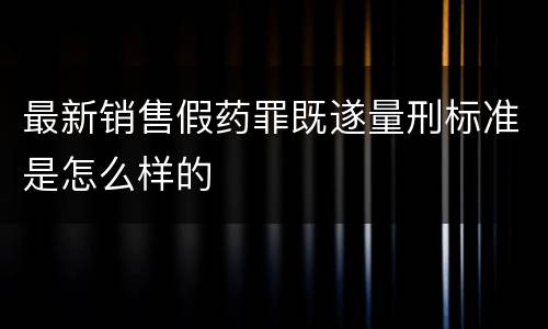 最新销售假药罪既遂量刑标准是怎么样的