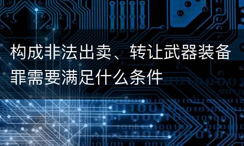 构成非法出卖、转让武器装备罪需要满足什么条件