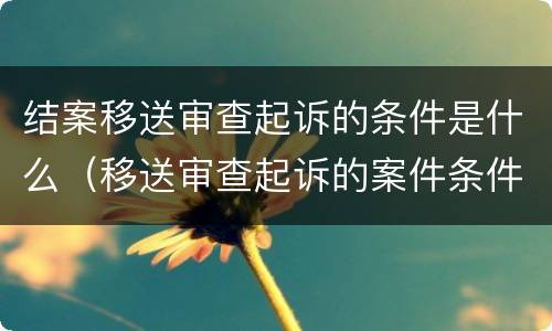 结案移送审查起诉的条件是什么（移送审查起诉的案件条件）