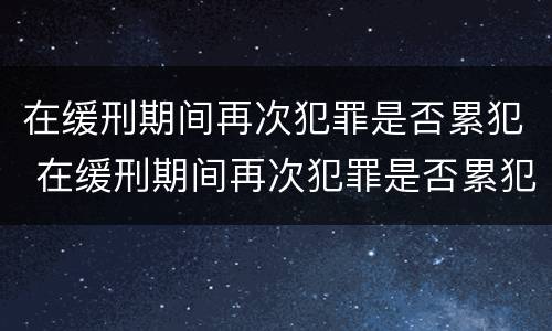 在缓刑期间再次犯罪是否累犯 在缓刑期间再次犯罪是否累犯一次