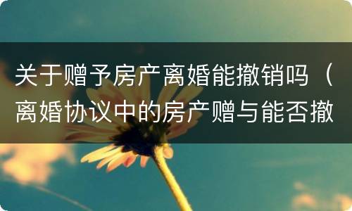 关于赠予房产离婚能撤销吗（离婚协议中的房产赠与能否撤销）