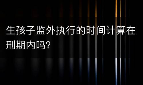 生孩子监外执行的时间计算在刑期内吗？