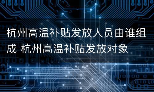 杭州高温补贴发放人员由谁组成 杭州高温补贴发放对象